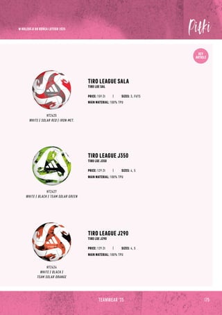 KEY
ARTICLE
TIRO LEAGUE SALA
TIRO LGE SAL
HT2425
WHITE / SOLAR RED / IRON MET.
TIRO LEAGUE J350
TIRO LGE J350
TIRO LEAGUE J290
TIRO LGE J290
MAIN MATERIAL: 100% TPU
MAIN MATERIAL: 100% TPU
MAIN MATERIAL: 100% TPU
PRICE: 159 Zł
HT2427
WHITE / BLACK / TEAM SOLAR GREEN
HT2424
WHITE / BLACK /
TEAM SOLAR ORANGE
SIZES: 3, FUTS
PRICE: 129 Zł SIZES: 4, 5
PRICE: 129 Zł SIZES: 4, 5
175
TEAMWEAR '23
W KOLEKCJI DO KOŃCA LUTEGO 2025
 