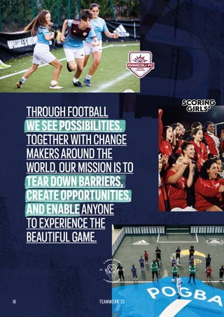 THROUGHFOOTBALL
WESEEPOSSIBILITIES.
TOGETHERWITHCHANGE
MAKERSAROUNDTHE
WORLD,OURMISSIONISTO
TEARDOWNBARRIERS,
CREATEOPPORTUNITIES,
ANDENABLEANYONE
TOEXPERIENCETHE
BEAUTIFULGAME.
18 TEAMWEAR '23
 