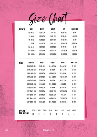 180 TEAMWEAR '23
SIZE
XS - 40-42
S - 44-46
M - 48-50
L - 52-54
XL - 56-58
2XL - 60-62
3XL - 64-66
CHEST
82-87 CM
88-94 CM
95-102 CM
103-111 CM
112-121 CM
122-132 CM
133-144 CM
HIP
82-86 CM
87-93 CM
94-101 CM
102-110 CM
111-119 CM
120-128 CM
129-138 CM
WAIST
71-75 CM
76-82 CM
83-90 CM
91-99 CM
100-109 CM
110-121 CM
122-134 CM
INNER LEG
81 CM
81.5 CM
82 CM
82.5 CM
83 CM
82.5 CM
80.5 CM
37-39
2
27-30
3K
34-36
1
31-33
0
40-42
3
43-45
4
46-47
5
48-50
6
MEN’S
AGE/SIZE
5-6 YEARS - 116
6-7 YEARS - 122
7-8 YEARS - 128
8-9 YEARS - 134
9-10 YEARS - 140
10-11 YEARS - 146
11-12 YEARS - 152
12-13 YEARS - 158
13-14 YEARS - 164
14-15 YEARS - 170
15-16 YEARS - 176
BODY
111-116 CM
117-122 CM
123-128 CM
129-134 CM
135-140 CM
141-146 CM
147-152 CM
153-158 CM
159-164 CM
165-170 CM
171-176 CM
CHEST
58.5-60.5 CM
61-63 CM
63.5-64 CM
64.5-67.5 CM
68-71 CM
71.5-74.5 CM
75-78 CM
78.5-82 CM
82.5-86 CM
86.5-89 CM
89.5-91.5 CM
WAIST
55.5-56 CM
56.5-57 CM
57.5-59 CM
59.5-61.5 CM
62-63.5 CM
64-66 CM
66.5-68 CM
68.5-70.5 CM
71-73 CM
73.5-74.5 CM
75-76.5 CM
INNER LEG
52 CM
56 CM
59 CM
62 CM
65 CM
67 CM
70 CM
73 CM
76 CM
79 CM
82 CM
KIDS
SOCKS
(EU SIZES)
 