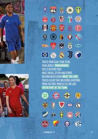 21
TEAMWEAR '23
THIS IS YOUR CLUB. YOUR TEAM.
YOUR JERSEY. YOUR MOMENT.
FEEL IT IN EVERY KICK,
PASS, TACKLE, STITCH AND STRIPE.
NOTHING BEATS DOING WHAT YOU LOVE.
THIS IS A CLUB THAT WELCOMES EVERYONE,
FROM THE FIRST WHISTLE TO THE LAST,
YOU’RE PART OF THE TEAM.
 