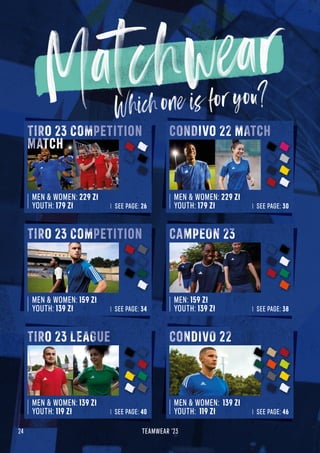 24 TEAMWEAR '23
MEN  WOMEN: 229 Zł
YOUTH: 179 Zł SEE PAGE: 26
TIRO 23 COMPETITION
MATCH
MEN  WOMEN: 229 Zł
YOUTH: 179 Zł SEE PAGE: 30
MEN  WOMEN: 159 Zł
YOUTH: 139 Zł SEE PAGE: 34
TIRO 23 COMPETITION
MEN: 159 Zł
YOUTH: 139 Zł SEE PAGE: 38
MEN  WOMEN: 139 Zł
YOUTH: 119 Zł SEE PAGE: 40
TIRO 23 LEAGUE
MEN  WOMEN: 139 Zł
YOUTH: 119 Zł SEE PAGE: 46
CONDIVO 22 MATCH
CONDIVO 22
CAMPEON 23
 