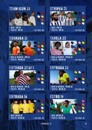 25
TEAMWEAR '23
MEN: 139 Zł
YOUTH: 119 Zł SEE PAGE: 50
TEAM ICON
MEN: 139 Zł
YOUTH: 119 Zł SEE PAGE: 52
STRIPED
MEN  WOMEN: 109 Zł
YOUTH: 99,95 Zł SEE PAGE: 54
SQUADRA 21
STRIPED 21
MEN  WOMEN: 99,95 Zł
YOUTH: 89,95 Zł SEE PAGE: 60
TABELA 23
MEN  WOMEN: 119 Zł
YOUTH: 99,95 Zł SEE PAGE: 64
ENTRADA 22 GFX
MEN  WOMEN: 99,95 Zł
YOUTH: 89,95 Zł SEE PAGE: 66
ENTRADA 22
MEN: 89,95 Zł
YOUTH: 74,95 Zł SEE PAGE: 70
ENTRADA 18
MEN: 89,95 Zł
YOUTH: 74,95 Zł SEE PAGE: 72
ESTRO 19
 