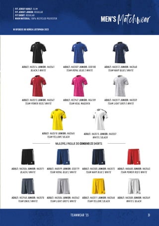 31
TEAMWEAR '23
MEN'S
FIT JERSEY ADULT: SLIM
FIT JERSEY JUNIOR: REGULAR
FIT SHORT: REGULAR
MAIN MATERIAL: 100% RECYCLED POLYESTER
ADULT: HA3513 JUNIOR: HA3567
TEAM POWER RED / WHITE
ADULT: HE2947 JUNIOR: HG4109
TEAM REAL MAGENTA
ADULT: HA3518 JUNIOR: HA3565
TEAM YELLOW / BLACK
ADULT: HA3517 JUNIOR: HA3559
TEAM LIGHT GREY / WHITE
ADULT: HA3515 JUNIOR: HA3557
WHITE / BLACK
ADULT: HA3514 JUNIOR: HA3561
BLACK / WHITE
ADULT: HA3507 JUNIOR: GS0180
TEAM ROYAL BLUE / WHITE
ADULT: HA3512 JUNIOR: HA3560
TEAM NAVY BLUE / WHITE
ADULT: HE2948 JUNIOR: HA3570
TEAM ONIX / WHITE
ADULT: HA3504 JUNIOR: HA3562
TEAM LIGHT GREY / WHITE
ADULT: HA3511 JUNIOR: HA3568
TEAM YELLOW / BLACK
ADULT: HA3508 JUNIOR: HA3569
WHITE / BLACK
ADULT: HA3506 JUNIOR: HA3571
BLACK / WHITE
ADULT: HA0599 JUNIOR: GS0179
TEAM ROYAL BLUE / WHITE
ADULT: HA3505 JUNIOR: HA3572
TEAM NAVY BLUE / WHITE
ADULT: HA0600 JUNIOR: HA3563
TEAM POWER RED / WHITE
NAJLEPIEJ PASUJE DO CONDIVO 22 SHORTS:
W OFERCIE DO KOŃCA LISTOPADA 2023
 
