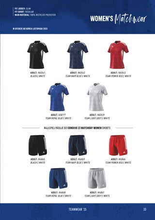 33
TEAMWEAR '23
WOMEN'S
FIT JERSEY: SLIM
FIT SHORT: REGULAR
MAIN MATERIAL: 100% RECYCLED POLYESTER
ADULT: HA3541
BLACK / WHITE
ADULT: HA3542
TEAM NAVY BLUE / WHITE
ADULT: HA3543
TEAM POWER RED / WHITE
ADULT: GS0177
TEAM ROYAL BLUE / WHITE
ADULT: HA3539
TEAM LIGHT GREY / WHITE
ADULT: HI6865
BLACK / WHITE
ADULT: HI6869
TEAM NAVY BLUE / WHITE
ADULT: HI6866
TEAM POWER RED / WHITE
ADULT: HI6868
TEAM ROYAL BLUE / WHITE
ADULT: HI6867
TEAM LIGHT GREY / WHITE
NAJLEPIEJ PASUJE DO CONDIVO 22 MATCHDAY WOMEN SHORTS:
W OFERCIE DO KOŃCA LISTOPADA 2023
 