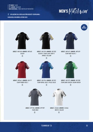 35
TEAMWEAR '23
KEY
ARTICLE
FIT ADULT: SLIM
FIT JUNIOR: REGULAR
MAIN MATERIAL: 100% RECYCLED POLYESTER
MEN'S
W KOLEKCJI DO KOŃCA LUTEGO 2025
WYŁĄCZNIE DLA SPECJALISTÓW ODZIEŻY ZESPOŁOWEJ
ADULT: HP1906 JUNIOR: HP1907
TEAM ONIX
ADULT: IC4565 JUNIOR: IC4566
WHITE / BLACK
ADULT: HK7638 JUNIOR: HK7640
BLACK
ADULT: HU1295 JUNIOR: HU1302
BLACK / TEAM LIGHT GREY /
IMPACT YELLOW
ADULT: HK7637 JUNIOR: HK7639
TEAM NAVY BLUE 2
ADULT: HE5661 JUNIOR: HI4717
TEAM POWER RED 2
ADULT: HU1296 JUNIOR: HU1301
TEAM ROYAL BLUE / PULSE BLUE
ADULT: HU1297 JUNIOR: HU1300
TEAM DARK GREEN / BEAM GREEN
 