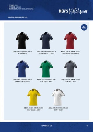 KEY
ARTICLE
FIT ADULT: SLIM
FIT JUNIOR: REGULAR
MAIN MATERIAL: 100% RECYCLED POLYESTER
ADULT: HR4609 JUNIOR: HS0535
TEAM YELLOW / BLACK
ADULT: HR4611 JUNIOR: HR4621
TEAM ROYAL BLUE / WHITE
ADULT: IC7477 JUNIOR: IC7483
TEAM GREEN / WHITE
ADULT: HR4607 JUNIOR: HR4617
BLACK / WHITE
ADULT: HR4608 JUNIOR: HR4618
TEAM NAVY BLUE 2 / WHITE
ADULT: HT6128 JUNIOR: HR4619
TEAM POWER RED 2 / WHITE
ADULT: IC7478 JUNIOR: IC7484
TEAM ONIX / WHITE
ADULT: HR4610 JUNIOR: HR4620
WHITE / BLACK
MEN'S
41
TEAMWEAR '23
W KOLEKCJI DO KOŃCA LUTEGO 2025
 