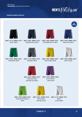 KEY
ARTICLE
ADULT: IB8087 JUNIOR: IB8096
TEAM GREEN / WHITE
ADULT: IC7488 JUNIOR: IB8102
TEAM ONIX / WHITE
ADULT: IB8085 JUNIOR: IB8095
TEAM YELLOW / BLACK
ADULT: IB8083 JUNIOR: IB8093
WHITE / BLACK
ADULT: IB8091 JUNIOR: IB8100
TEAM YELLOW /
TEAM COLLEG RED
ADULT: IB8088 JUNIOR: IB8097
TEAM SEMI SOL GREEN 2 /
WHITE
ADULT: IC7487 JUNIOR: IB8101
WHITE /
ACTIVE PURPLE
ADULT: HT6129 JUNIOR: H49597
BLACK / WHITE
ADULT: IB8084 JUNIOR: IB8094
ROYAL BLUE / WHITE
ADULT: IB8081 JUNIOR: HS0534
TEAM NAVY BLUE / WHITE
ADULT: IB8082 JUNIOR: IB8092
TEAM POWER RED 2 / WHITE
FIT: REGULAR
MAIN MATERIAL: 100% RECYCLED POLYESTER
ADULT: IB8090 JUNIOR: IB8099
TEAM COLLEG RED /
TEAM SEMI SOL GREEN 2
ADULT: IB8089 JUNIOR: IB8098
ACTIVE PURPLE /
TEAM YELLOW
MEN'S
43
TEAMWEAR '23
W KOLEKCJI DO KOŃCA LUTEGO 2025
 