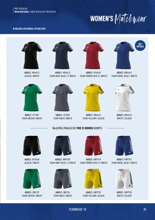 45
TEAMWEAR '23
KEY
ARTICLE
ADULT: HR4614
TEAM YELLOW / BLACK
ADULT: HR9752
TEAM YELLOW / BLACK
ADULT: HR4612
BLACK / WHITE
ADULT: HT6548
BLACK / WHITE
ADULT: IC7481
TEAM GREEN / WHITE
ADULT: IB8125
TEAM GREEN / WHITE
ADULT: HR4616
TEAM ROYAL BLUE / WHITE
ADULT: HR9751
TEAM ROYAL BLUE / WHITE
ADULT: HR4615
WHITE / BLACK
ADULT: HR9750
WHITE / BLACK
ADULT: HR4613
TEAM NAVY BLUE 2 / WHITE
ADULT: HR9748
TEAM NAVY BLUE 2 / WHITE
ADULT: HT6549
TEAM POWER RED 2 / WHITE
ADULT: HR9749
TEAM POWER RED 2 / WHITE
WOMEN'S
FIT: REGULAR
MAIN MATERIAL: 100% RECYCLED POLYESTER
NAJLEPIEJ PASUJE DO TIRO 23 WOMEN SHORTS:
ADULT: IC7482
TEAM ONIX / WHITE
ADULT: IB8126
TEAM ONIX / WHITE
W KOLEKCJI DO KOŃCA LUTEGO 2025
 