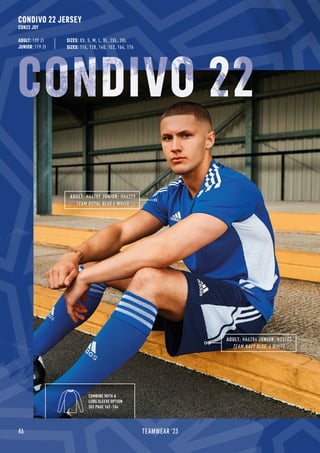 46 TEAMWEAR '23
CONDIVO 22 JERSEY
CON22 JSY
ADULT: 139 Zł
JUNIOR: 119 Zł SIZES: 116, 128, 140, 152, 164, 176
SIZES: XS, S, M, L, XL, 2XL, 3XL
ADULT: HA6284 JUNIOR: H23703
TEAM NAVY BLUE / WHITE
ADULT: HA6285 JUNIOR: HA6279
TEAM ROYAL BLUE / WHITE
COMBINE WITH A
LONG SLEEVE OPTION
SEE PAGE 162 -164
CONDIVO 22
 
