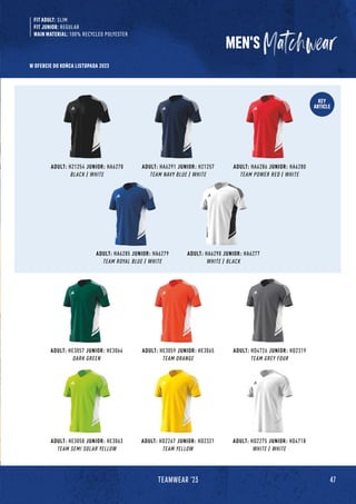 47
TEAMWEAR '23
KEY
ARTICLE
ADULT: HA6290 JUNIOR: HA6277
WHITE / BLACK
ADULT: HA6285 JUNIOR: HA6279
TEAM ROYAL BLUE / WHITE
ADULT: HD2275 JUNIOR: HD4718
WHITE / WHITE
ADULT: HE3057 JUNIOR: HE3064
DARK GREEN
ADULT: HE3059 JUNIOR: HE3065
TEAM ORANGE
MEN'S
ADULT: HE3058 JUNIOR: HE3063
TEAM SEMI SOLAR YELLOW
ADULT: HD2267 JUNIOR: HD2321
TEAM YELLOW
ADULT: H21254 JUNIOR: HA6278
BLACK / WHITE
ADULT: HA6291 JUNIOR: H21257
TEAM NAVY BLUE / WHITE
ADULT: HA6286 JUNIOR: HA6280
TEAM POWER RED / WHITE
ADULT: HD4726 JUNIOR: HD2319
TEAM GREY FOUR
FIT ADULT: SLIM
FIT JUNIOR: REGULAR
MAIN MATERIAL: 100% RECYCLED POLYESTER
W OFERCIE DO KOŃCA LISTOPADA 2023
 
