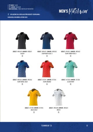 MEN'S
ADULT: HR2632 JUNIOR: HR2654
TEAM ROYAL BLUE
ADULT: HR2629 JUNIOR: HS0541
BLACK
ADULT: IC1250 JUNIOR: IC1253
BOLD GOLD
ADULT: IC1251 JUNIOR: IC1254
TEAM ORANGE
ADULT: HR2631 JUNIOR: HR2653
TEAM NAVY BLUE 2
ADULT: HR2630 JUNIOR: HR2651
WHITE
ADULT: IC1252 JUNIOR: IC1255
CLEAR MINT
ADULT: HT6551 JUNIOR: HR2652
TEAM POWER RED 2
51
TEAMWEAR '23
FIT ADULT: SLIM
FIT JUNIOR: REGULAR
MAIN MATERIAL: 100% RECYCLED POLYESTER
WYŁĄCZNIE DLA SPECJALISTÓW ODZIEŻY ZESPOŁOWEJ
W KOLEKCJI DO KOŃCA LUTEGO 2025
 