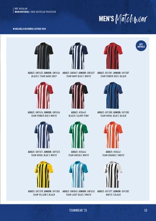 53
TEAMWEAR '23
KEY
ARTICLE
MEN'S
ADULT: GN7625 JUNIOR: GN7634
BLACK / TEAM DARK GREY
ADULT: H35642
TEAM ORANGE / WHITE
ADULT: H35643
BLACK / GLORY PINK
ADULT: GN7624 JUNIOR: GN7636
TEAM POWER RED / WHITE
ADULT: H35644
TEAM GREEN / WHITE
ADULT: GV1377 JUNIOR: GV1382
WHITE / BLACK
ADULT: GN5847 JUNIOR: GN7637
TEAM NAVY BLUE / WHITE
ADULT: GV1380 JUNIOR: GV1385
TEAM ROYAL BLUE / BLACK
ADULT: GV1378 JUNIOR: GV1383
TEAM YELLOW / BLACK
ADULT: GV1381 JUNIOR: GV1387
TEAM POWER RED / BLACK
ADULT: GH7321 JUNIOR: GH7323
TEAM ROYAL BLUE / WHITE
ADULT: GN5845 JUNIOR: GN7633
TEAM LIGHT BLUE / WHITE
FIT: REGULAR
MAIN MATERIAL: 100% RECYCLED POLYESTER
W KOLEKCJI DO KOŃCA LUTEGO 2024
 