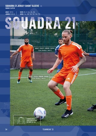 54 TEAMWEAR '23
SQUADRA 21 JERSEY SHORT SLEEVE
SQUAD 21 JSY SS
ADULT: 109 Zł
JUNIOR: 99,95 Zł SIZES: 116, 128, 140, 152, 164, 176
SIZES: XS, S, M, L, XL, 2XL
ADULT: GN8084 JUNIOR: GN8082
TEAM ORANGE / WHITE
ADULT: GN8092 JUNIOR: GN8089
TEAM ORANGE / WHITE
COMBINE WITH A
LONG SLEEVE OPTION
SEE PAGE 162 -164
SQUADRA 21
 