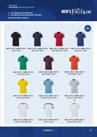 55
TEAMWEAR '23
KEY
ARTICLE
ADULT: GN6726 JUNIOR: GN6725
TEAM LIGHT BLUE / WHITE
ADULT: GN5725 JUNIOR: GN5741
WHITE / TEAM POWER RED
ADULT: GN5723 JUNIOR: GN5738
WHITE / BLACK
ADULT: GN5726 JUNIOR: GN5740
WHITE / WHITE / BLACK
ADULT: GN5720 JUNIOR: GN5739
BLACK / WHITE
ADULT: GN8091 JUNIOR: GN8090
TEAM MAROON / WHITE
ADULT: GK9154 JUNIOR: GK9151
ROYAL BLUE / WHITE
ADULT: GN5728 JUNIOR: GN5744
TEAM YELLOW / WHITE
ADULT: GN5724 JUNIOR: GN5745
NAVY BLUE / WHITE
ADULT: GN8092 JUNIOR: GN8089
TEAM ORANGE / WHITE
ADULT: GN5722 JUNIOR: GN5746
TEAM POWER RED / WHITE
ADULT: GN5721 JUNIOR: GN5743
TEAM GREEN / WHITE
ADULT: GN5727 JUNIOR: GN5742
TEAM LIGHT GREY / WHITE
MEN'S
FIT: REGULAR
MAIN MATERIAL: 100% RECYCLED POLYESTER
CENY OBOWIĄZUJĄ OD 1 CZERWCA 2023
WYŁĄCZNIE DLA SPECJALISTÓW ODZIEŻY ZESPOŁOWEJ
W KOLEKCJI DO KOŃCA LUTEGO 2025
 