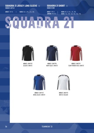 56 TEAMWEAR '23
SQUADRA 21 JERSEY LONG SLEEVE
SQUAD 21 JSY LS
ADULT: 129 Zł
SQUADRA 21 SHORT
SQUAD 21 SHO
ADULT: 109 Zł
JUNIOR: 99,95 Zł
ADULT: GN5792
BLACK / WHITE
ADULT: GN5790
NAVY BLUE / WHITE
ADULT: GN5791
TEAM POWER RED / WHITE
ADULT: GK9152
ROYAL BLUE / WHITE
ADULT: GN5793
WHITE / BLACK
SIZES: 116, 128, 140, 152, 164, 176
SIZES: XS, S, M, L, XL, 2XL
SIZES: XS, S, M, L, XL, 2XL
SQUADRA 21
 