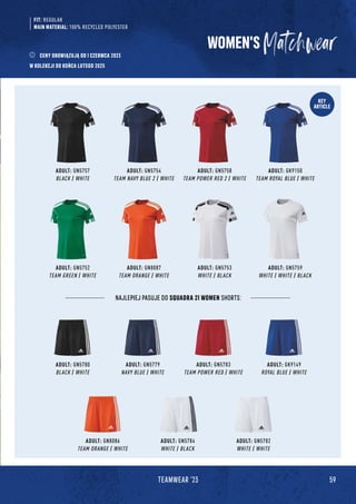 59
TEAMWEAR '23
KEY
ARTICLE
ADULT: GN5780
BLACK / WHITE
ADULT: GN5784
WHITE / BLACK
ADULT: GK9149
ROYAL BLUE / WHITE
ADULT: GN5779
NAVY BLUE / WHITE
ADULT: GN5782
WHITE / WHITE
ADULT: GN5783
TEAM POWER RED / WHITE
ADULT: GN8086
TEAM ORANGE / WHITE
NAJLEPIEJ PASUJE DO SQUADRA 21 WOMEN SHORTS:
ADULT: GN5757
BLACK / WHITE
ADULT: GN5752
TEAM GREEN / WHITE
ADULT: GK9150
TEAM ROYAL BLUE / WHITE
ADULT: GN5759
WHITE / WHITE / BLACK
ADULT: GN5754
TEAM NAVY BLUE 2 / WHITE
ADULT: GN8087
TEAM ORANGE / WHITE
ADULT: GN5758
TEAM POWER RED 2 / WHITE
ADULT: GN5753
WHITE / BLACK
WOMEN'S
FIT: REGULAR
MAIN MATERIAL: 100% RECYCLED POLYESTER
CENY OBOWIĄZUJĄ OD 1 CZERWCA 2023
W KOLEKCJI DO KOŃCA LUTEGO 2025
 