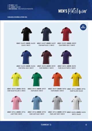 61
TEAMWEAR '23
KEY
ARTICLE
ADULT: H44529 JUNIOR: H44535
BLACK / WHITE
ADULT: IB4928 JUNIOR: IB4933
TEAM MAROON 2 / WHITE
ADULT: IA9147 JUNIOR: IA9157
TEAM GREEN / WHITE
ADULT: IA9145 JUNIOR: IA9155
TEAM LIGHT BLUE / WHITE
ADULT: H44528 JUNIOR: H44536
TEAM ROYAL BLUE / WHITE
ADULT: IB4925 JUNIOR: IB4936
TEAM SOLAR YELLOW 2 / WHITE
ADULT: IA9144 JUNIOR: IA9154
LIGHT PINK / WHITE
ADULT: H44527 JUNIOR: H44537
TEAM NAVY BLUE 2 / WHITE
ADULT: IB4926 JUNIOR: IB4935
TEAM COLLEG PURPLE / WHITE
ADULT: IB4927 JUNIOR: IB4934
TEAM ORANGE / WHITE
ADULT: IA9143 JUNIOR: IA9153
TEAM LIGHT GREY / WHITE
ADULT: IA9146 JUNIOR: IA9156
TEAM YELLOW / BLACK
ADULT: H44526 JUNIOR: H44534
WHITE / BLACK
ADULT: HT6552 JUNIOR: HS0539
TEAM POWER RED 2 / WHITE
MEN'S
FIT ADULT: SLIM
FIT JUNIOR: REGULAR
MAIN MATERIAL: 100% RECYCLED POLYESTER
W KOLEKCJI DO KOŃCA LUTEGO 2026
 