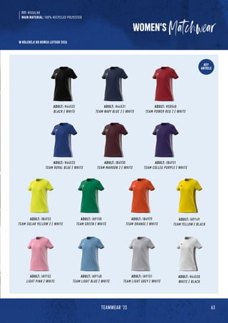 63
TEAMWEAR '23
KEY
ARTICLE
ADULT: H44532
BLACK / WHITE
ADULT: IB4930
TEAM MAROON 2 / WHITE
ADULT: IA9150
TEAM GREEN / WHITE
ADULT: IA9148
TEAM LIGHT BLUE / WHITE
ADULT: H44533
TEAM ROYAL BLUE / WHITE
ADULT: IB4932
TEAM SOLAR YELLOW 2 / WHITE
ADULT: IA9152
LIGHT PINK / WHITE
ADULT: H44531
TEAM NAVY BLUE 2 / WHITE
ADULT: IB4931
TEAM COLLEG PURPLE / WHITE
ADULT: IB4929
TEAM ORANGE / WHITE
ADULT: IA9151
TEAM LIGHT GREY / WHITE
ADULT: IA9149
TEAM YELLOW / BLACK
ADULT: H44530
WHITE / BLACK
ADULT: HS0540
TEAM POWER RED 2 / WHITE
WOMEN'S
FIT: REGULAR
MAIN MATERIAL: 100% RECYCLED POLYESTER
W KOLEKCJI DO KOŃCA LUTEGO 2026
 
