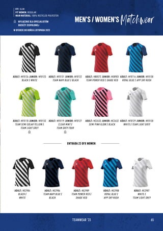 65
TEAMWEAR '23
ADULT: HF0131 JUNIOR: HF0122
TEAM NAVY BLUE / BLACK
ADULT: HE2986
TEAM NAVY BLUE /
BLACK
ADULT: HC2633 JUNIOR: HC2632
SEMI PINK GLOW / BLACK
ADULT: HF0126 JUNIOR: HF0123
BLACK / WHITE
ADULT: HE2984
BLACK /
WHITE
ADULT: HF0119 JUNIOR: HF0127
CLEAR MINT /
TEAM GREY FOUR
ADULT: HB0572 JUNIOR: H58983
TEAM POWER RED / SHADE RED
ADULT: HE2989
TEAM POWER RED /
SHADE RED
ADULT: HF0118 JUNIOR: HF0133
TEAM SEMI SOLAR YELLOW /
TEAM LIGHT GREY
ADULT: HF0116 JUNIOR: HF0130
ROYAL BLUE / APP SKY RUSH
ADULT: HE2988
ROYAL BLUE /
APP SKY RUSH
ADULT: HF0129 JUNIOR: HF0120
WHITE / TEAM LIGHT GREY
ADULT: HE2987
WHITE /
TEAM LIGHT GREY
ENTRADA 22 GFX WOMEN:
MEN’S / WOMEN'S
FIT: SLIM
FIT WOMEN: REGULAR
MAIN MATERIAL: 100% RECYCLED POLYESTER
WYŁĄCZNIE DLA SPECJALISTÓW
ODZIEŻY ZESPOŁOWEJ
W OFERCIE DO KOŃCA LISTOPADA 2023
 