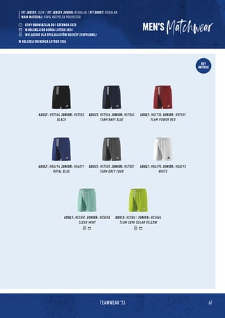 67
TEAMWEAR '23
KEY
ARTICLE
MEN'S
FIT JERSEY: SLIM / FIT JERSEY JUNIOR: REGULAR / FIT SHORT: REGULAR
MAIN MATERIAL: 100% RECYCLED POLYESTER
ADULT: H57504 JUNIOR: H57502
BLACK
ADULT: HC5051 JUNIOR: HC5058
CLEAR MINT
ADULT: HG6294 JUNIOR: HG6291
ROYAL BLUE
ADULT: H57506 JUNIOR: H57565
TEAM NAVY BLUE
ADULT: H61735 JUNIOR: H57501
TEAM POWER RED
ADULT: H57505 JUNIOR: H57507
TEAM GREY FOUR
ADULT: HG6295 JUNIOR: HG6292
WHITE
ADULT: HC5061 JUNIOR: HC5065
TEAM SEMI SOLAR YELLOW
CENY OBOWIĄZUJĄ OD 1 CZERWCA 2023
W KOLEKCJI DO KOŃCA LUTEGO 2024
WYŁĄCZNIE DLA SPECJALISTÓW ODZIEŻY ZESPOŁOWEJ
W KOLEKCJI DO KOŃCA LUTEGO 2026
 