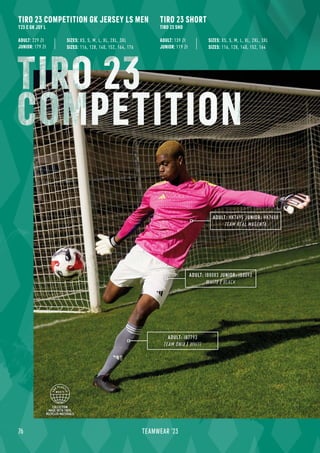 COLLECTION
MADE WITH 100%
RECYCLED MATERIALS
76 TEAMWEAR '23
TIRO 23 COMPETITION GK JERSEY LS MEN
T23 C GK JSY L
ADULT: 229 Zł
JUNIOR: 179 Zł SIZES: 116, 128, 140, 152, 164, 176
SIZES: XS, S, M, L, XL, 2XL, 3XL
ADULT: IB7793
TEAM ONIX / WHITE
ADULT: IB8083 JUNIOR: IB8093
WHITE / BLACK
ADULT: HK7695 JUNIOR: HK7688
TEAM REAL MAGENTA
TIRO 23 SHORT
TIRO 23 SHO
ADULT: 139 Zł
JUNIOR: 119 Zł SIZES: 116, 128, 140, 152, 164
SIZES: XS, S, M, L, XL, 2XL, 3XL
TIRO 23
COMPETITION
 