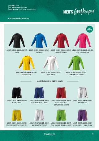 77
TEAMWEAR '23
KEY
ARTICLE
ADULT: HL0008 JUNIOR: HK7691
BLACK
ADULT: HK7695 JUNIOR: HK7688
TEAM REAL MAGENTA
ADULT: HL0009 JUNIOR: HK7692
BLUE RUSH
ADULT: HK7693 JUNIOR: HK7686
TEAM SEMI SOL GREEN2
ADULT: HK7694 JUNIOR: HK7687
CORE WHITE
ADULT: HL0007 JUNIOR: HK7690
TEAM COLLEG RED
ADULT: HK7696 JUNIOR: HK7689
TEAM YELLOW
MEN'S
FIT ADULT: SLIM
FIT JERSEY JUNIOR: REGULAR
MAIN MATERIAL: 100% RECYCLED POLYESTER
ADULT: IC7487 JUNIOR: IB8101
WHITE / ACTIVE PURPLE
ADULT: IB8088 JUNIOR: IB8097
TEAM SEMI SOL GREEN 2 / WHITE
ADULT: IB8091 JUNIOR: IB8100
TEAM YELLOW / TEAM COLLEG RED
ADULT: IB8089 JUNIOR: IB8098
ACTIVE PURPLE / TEAM YELLOW
ADULT: IB8090 JUNIOR: IB8099
TEAM COLLEG RED /
TEAM SEMI SOL GREEN 2
NAJLEPIEJ PASUJE DO TIRO 23 SHORTS:
ADULT: IB8083 JUNIOR: IB8093
WHITE / BLACK
ADULT: HT6129 JUNIOR: H49597
BLACK / WHITE
ADULT: IB8084 JUNIOR: IB8094
TEAM ROYAL BLUE / WHITE
W KOLEKCJI DO KOŃCA LUTEGO 2024
 
