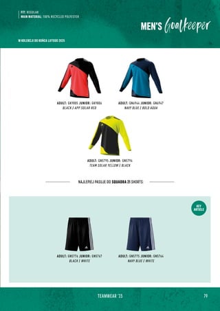 79
TEAMWEAR '23
KEY
ARTICLE
ADULT: GK9805 JUNIOR: GK9806
BLACK / APP SOLAR RED
ADULT: GN6944 JUNIOR: GN6947
NAVY BLUE / BOLD AQUA
ADULT: GN5795 JUNIOR: GN5794
TEAM SOLAR YELLOW / BLACK
NAJLEPIEJ PASUJE DO SQUADRA 21 SHORTS:
FIT: REGULAR
MAIN MATERIAL: 100% RECYCLED POLYESTER
ADULT: GN5775 JUNIOR: GN5764
NAVY BLUE / WHITE
ADULT: GN5776 JUNIOR: GN5767
BLACK / WHITE
MEN'S
W KOLEKCJI DO KOŃCA LUTEGO 2025
 
