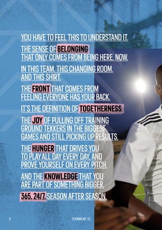 8 TEAMWEAR '23
YOUHAVETOFEELTHISTOUNDERSTANDIT.
THESENSEOFBELONGING
THATONLYCOMESFROMBEINGHERE.NOW.
INTHISTEAM.THISCHANGINGROOM.
ANDTHISSHIRT.
THEFRONTTHATCOMESFROM
FEELINGEVERYONEHASYOURBACK.
IT’STHEDEFINITIONOFTOGETHERNESS.
THEJOYOFPULLINGOFFTRAINING
GROUNDTEKKERSINTHEBIGGEST
GAMESANDSTILLPICKINGUPRESULTS.
THEHUNGERTHATDRIVESYOU
TOPLAYALLDAYEVERYDAY,AND
PROVEYOURSELFONEVERYPITCH.
ANDTHEKNOWLEDGETHATYOU
AREPARTOFSOMETHINGBIGGER.
365.24/7.SEASONAFTERSEASON.
 