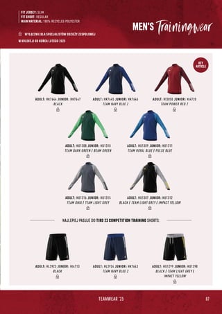 87
TEAMWEAR '23
KEY
ARTICLE
FIT JERSEY: SLIM
FIT SHORT: REGULAR
MAIN MATERIAL: 100% RECYCLED POLYESTER
NAJLEPIEJ PASUJE DO TIRO 23 COMPETITION TRAINING SHORTS:
MEN'S
W KOLEKCJI DO KOŃCA LUTEGO 2025
ADULT: HU1307 JUNIOR: HU1312
BLACK / TEAM LIGHT GREY / IMPACT YELLOW
ADULT: HU1316 JUNIOR: HU1315
TEAM ONIX / TEAM LIGHT GREY
ADULT: HK7644 JUNIOR: HK7647
BLACK
ADULT: HU1308 JUNIOR: HU1310
TEAM DARK GREEN / BEAM GREEN
ADULT: HL3923 JUNIOR: HI4713
BLACK
ADULT: HK7645 JUNIOR: HK7646
TEAM NAVY BLUE 2
ADULT: HL3924 JUNIOR: HK7643
TEAM NAVY BLUE 2
ADULT: HI3050 JUNIOR: HI4720
TEAM POWER RED 2
ADULT: HU1309 JUNIOR: HU1311
TEAM ROYAL BLUE / PULSE BLUE
ADULT: HU1299 JUNIOR: HU1298
BLACK / TEAM LIGHT GREY /
IMPACT YELLOW
WYŁĄCZNIE DLA SPECJALISTÓW ODZIEŻY ZESPOŁOWEJ
 