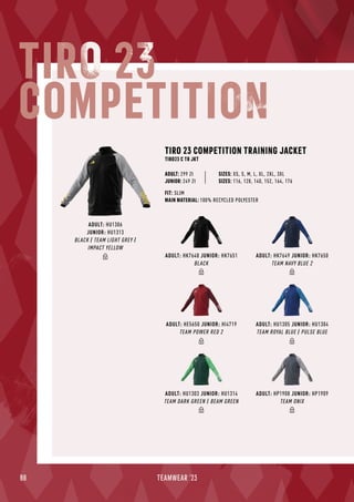 88 TEAMWEAR '23
ADULT: HK7649 JUNIOR: HK7650
TEAM NAVY BLUE 2
ADULT: HU1305 JUNIOR: HU1304
TEAM ROYAL BLUE / PULSE BLUE
ADULT: HP1908 JUNIOR: HP1909
TEAM ONIX
ADULT: HU1303 JUNIOR: HU1314
TEAM DARK GREEN / BEAM GREEN
ADULT: HK7648 JUNIOR: HK7651
BLACK
ADULT: HE5650 JUNIOR: HI4719
TEAM POWER RED 2
ADULT: HU1306
JUNIOR: HU1313
BLACK / TEAM LIGHT GREY /
IMPACT YELLOW
TIRO 23 COMPETITION TRAINING JACKET
TIRO23 C TR JKT
JUNIOR: 249 Zł
SIZES: XS, S, M, L, XL, 2XL, 3XL
SIZES: 116, 128, 140, 152, 164, 176
FIT: SLIM
MAIN MATERIAL: 100% RECYCLED POLYESTER
ADULT: 299 Zł
TIRO 23
COMPETITION
 