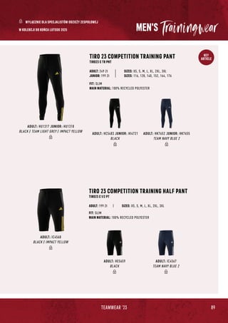 89
TEAMWEAR '23
KEY
ARTICLE
ADULT: HC5483 JUNIOR: HI4721
BLACK
ADULT: HK7652 JUNIOR: HK7655
TEAM NAVY BLUE 2
ADULT: HU1317 JUNIOR: HU1318
BLACK / TEAM LIGHT GREY / IMPACT YELLOW
MEN'S
TIRO 23 COMPETITION TRAINING HALF PANT
TIRO23 C 1/2 PT
SIZES: XS, S, M, L, XL, 2XL, 3XL
FIT: SLIM
MAIN MATERIAL: 100% RECYCLED POLYESTER
ADULT: 199 Zł
TIRO 23 COMPETITION TRAINING PANT
TIRO23 C TR PNT
JUNIOR: 199 Zł
SIZES: XS, S, M, L, XL, 2XL, 3XL
SIZES: 116, 128, 140, 152, 164, 176
FIT: SLIM
MAIN MATERIAL: 100% RECYCLED POLYESTER
ADULT: 249 Zł
ADULT: HE5659
BLACK
ADULT: IC4568
BLACK / IMPACT YELLOW
ADULT: IC4567
TEAM NAVY BLUE 2
W KOLEKCJI DO KOŃCA LUTEGO 2025
WYŁĄCZNIE DLA SPECJALISTÓW ODZIEŻY ZESPOŁOWEJ
 