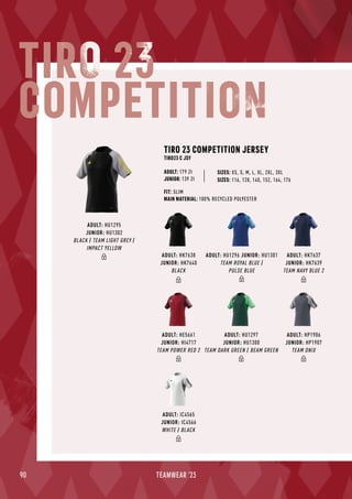 90 TEAMWEAR '23
FIT: SLIM
MAIN MATERIAL: 100% RECYCLED POLYESTER
TIRO 23 COMPETITION JERSEY
TIRO23 C JSY
ADULT: 179 Zł
JUNIOR: 139 Zł SIZES: 116, 128, 140, 152, 164, 176
SIZES: XS, S, M, L, XL, 2XL, 3XL
TIRO 23
COMPETITION
ADULT: HP1906
JUNIOR: HP1907
TEAM ONIX
ADULT: IC4565
JUNIOR: IC4566
WHITE / BLACK
ADULT: HE5661
JUNIOR: HI4717
TEAM POWER RED 2
ADULT: HU1297
JUNIOR: HU1300
TEAM DARK GREEN / BEAM GREEN
ADULT: HK7638
JUNIOR: HK7640
BLACK
ADULT: HK7637
JUNIOR: HK7639
TEAM NAVY BLUE 2
ADULT: HU1295
JUNIOR: HU1302
BLACK / TEAM LIGHT GREY /
IMPACT YELLOW
ADULT: HU1296 JUNIOR: HU1301
TEAM ROYAL BLUE /
PULSE BLUE
 