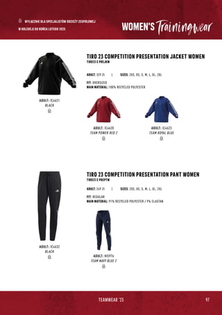 97
TEAMWEAR '23
WOMEN'S
TIRO 23 COMPETITION PRESENTATION JACKET WOMEN
TIRO23 C PREJKW
TIRO 23 COMPETITION PRESENTATION PANT WOMEN
TIRO23 C PREPTW
| SIZES: 2XS, XS, S, M, L, XL, 2XL
FIT: OVERSIZED
MAIN MATERIAL: 100% RECYCLED POLYESTER
FIT: REGULAR
MAIN MATERIAL: 91% RECYCLED POLYESTER / 9% ELASTAN
ADULT: 329 Zł
ADULT: 249 Zł
SIZES: 2XS, XS, S, M, L, XL, 2XL
ADULT: IC4623
TEAM ROYAL BLUE
ADULT: IC4620
TEAM POWER RED 2
ADULT: HI5976
TEAM NAVY BLUE 2
ADULT: IC4621
BLACK
ADULT: IC4632
BLACK
WYŁĄCZNIE DLA SPECJALISTÓW ODZIEŻY ZESPOŁOWEJ
W KOLEKCJI DO KOŃCA LUTEGO 2025
 
