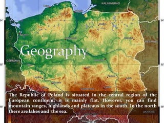 The Republic of Poland is situated in the central region of the
European continent; it is mainly flat. However, you can find
mountain ranges, highlands and plateaus in the south. In the north
there are lakes and the sea.
 