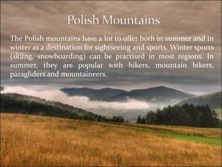 The Polish mountains have a lot to offer both in summer and in
winter as a destination for sightseeing and sports. Winter sports
(skiing, snowboarding) can be practised in most regions. In
summer, they are popular with hikers, mountain bikers,
paragliders and mountaineers.
 