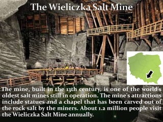 The mine, built in the 13th century, is one of the world's
oldest salt mines still in operation. The mine's attractions
include statues and a chapel that has been carved out of
the rock salt by the miners. About 1.2 million people visit
the Wieliczka Salt Mine annually.
 