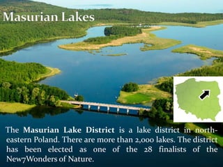 The Masurian Lake District is a lake district in north-
eastern Poland. There are more than 2,000 lakes. The district
has been elected as one of the 28 finalists of the
New7Wonders of Nature.
 