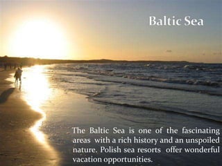 The Baltic Sea is one of the fascinating
areas with a rich history and an unspoiled
nature. Polish sea resorts offer wonderful
vacation opportunities.
 