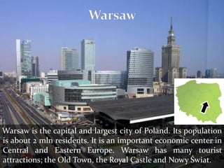 Warsaw is the capital and largest city of Poland. Its population
is about 2 mln residents. It is an important economic center in
Central and Eastern Europe. Warsaw has many tourist
attractions; the Old Town, the Royal Castle and Nowy Świat.
 