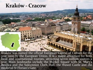 Kraków was named the official European Capital of Culture for the
year 2000 by the European Union. It is a major attraction for both
local and international tourists, attracting seven million visitors a
year. Main landmarks include the Market Square with St. Mary's
Basilica and the Sukiennice Cloth Hall, the Wawel Castle and the
medieval St Florian's Gate.
 