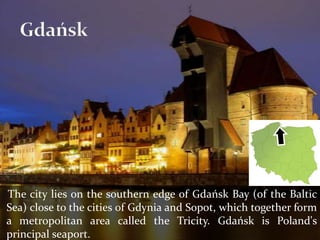The city lies on the southern edge of Gdańsk Bay (of the Baltic
Sea) close to the cities of Gdynia and Sopot, which together form
a metropolitan area called the Tricity. Gdańsk is Poland's
principal seaport.
 