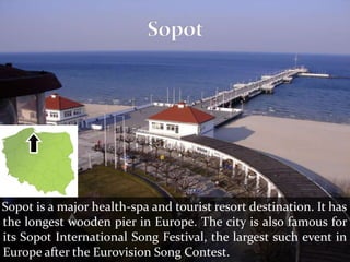 Sopot is a major health-spa and tourist resort destination. It has
the longest wooden pier in Europe. The city is also famous for
its Sopot International Song Festival, the largest such event in
Europe after the Eurovision Song Contest.
 