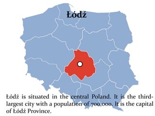 Łódź is situated in the central Poland. It is the third-
largest city with a population of 700,000. It is the capital
of Łódź Province.
 