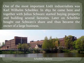 One of the most important Łódź industrialists was
Karl Wilhelm Scheibler. In 1852 he came here and
together with Julius Schwarz started buying property
and building several factories. Later on Scheibler
bought out Schwarz's share and thus became the
owner of a large business.
Scheibler’s factory
 