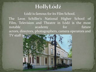 Łódź is famous for its Film School.
The Leon Schiller's National Higher School of
Film, Television and Theatre in Łódź is the most
notable academy for future
actors, directors, photographers, camera operators and
TV staff in Poland.
 