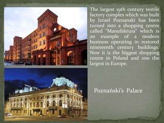 The largest 19th century textile
factory complex which was built
by Izrael Poznanski has been
turned into a shopping centre
called "Manufaktura" which is
an example of a modern
business operating in restored
nineteenth century buildings.
Now it is the biggest shopping
centre in Poland and one the
largest in Europe.
Poznański’s Palace
 