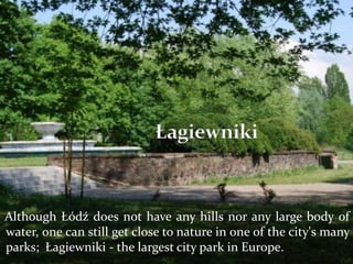 Although Łódź does not have any hills nor any large body of
water, one can still get close to nature in one of the city's many
parks; Łagiewniki - the largest city park in Europe.
 