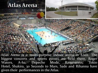 Atlas Arena is a multi-purpose indoor arena in Łódź. The
biggest concerts and sports events are held there. Roger
Waters, A-ha, Depeche Mode, Rammstein, Tokio
Hotel, Shakira, 30 Seconds to Mars, Sade and Rihanna have
given their performances in the Atlas.
 