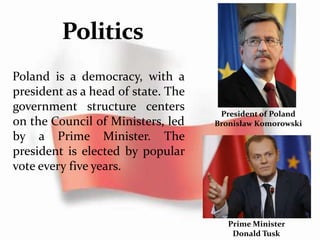 Poland is a democracy, with a
president as a head of state. The
government structure centers
on the Council of Ministers, led
by a Prime Minister. The
president is elected by popular
vote every five years.
Prime Minister
Donald Tusk
President of Poland
Bronisław Komorowski
 
