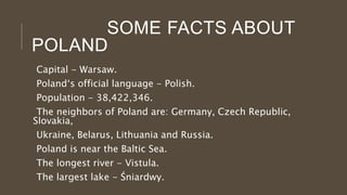 SOME FACTS ABOUT
POLAND
Capital - Warsaw.
Poland‘s official language - Polish.
Population - 38,422,346.
The neighbors of Poland are: Germany, Czech Republic,
Slovakia,
Ukraine, Belarus, Lithuania and Russia.
Poland is near the Baltic Sea.
The longest river - Vistula.
The largest lake - Śniardwy.
 